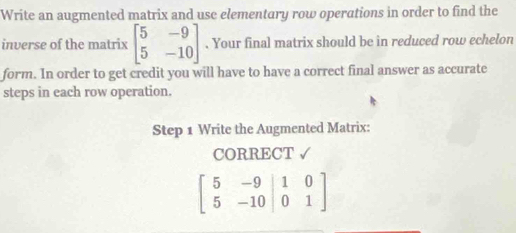 Write an augmented matrix and use elementary row operations in order to find the
inverse of the matrix beginbmatrix 5&-9 5&-10endbmatrix. Your final matrix should be in reduced row echelon
form. In order to get credit you will have to have a correct final answer as accurate
steps in each row operation.
Step 1 Write the Augmented Matrix:
CORRECT √
beginbmatrix 5&-9&|&-9|01&0 5&-10|&0&1endbmatrix