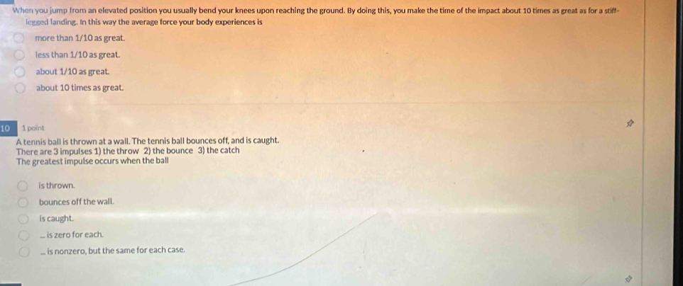 When you jump from an elevated position you usually bend your knees upon reaching the ground. By doing this, you make the time of the impact about 10 times as great as for a stiff-
legged landing. In this way the average force your body experiences is
more than 1/10 as great.
less than 1/10 as great.
about 1/10 as great.
about 10 times as great.
10 1 point
A tennis ball is thrown at a wall. The tennis ball bounces off, and is caught.
There are 3 impulses 1) the throw 2) the bounce 3) the catch
The greatest impulse occurs when the ball
is thrown.
bounces off the wall.
is caught.... is zero for each.... is nonzero, but the same for each case.