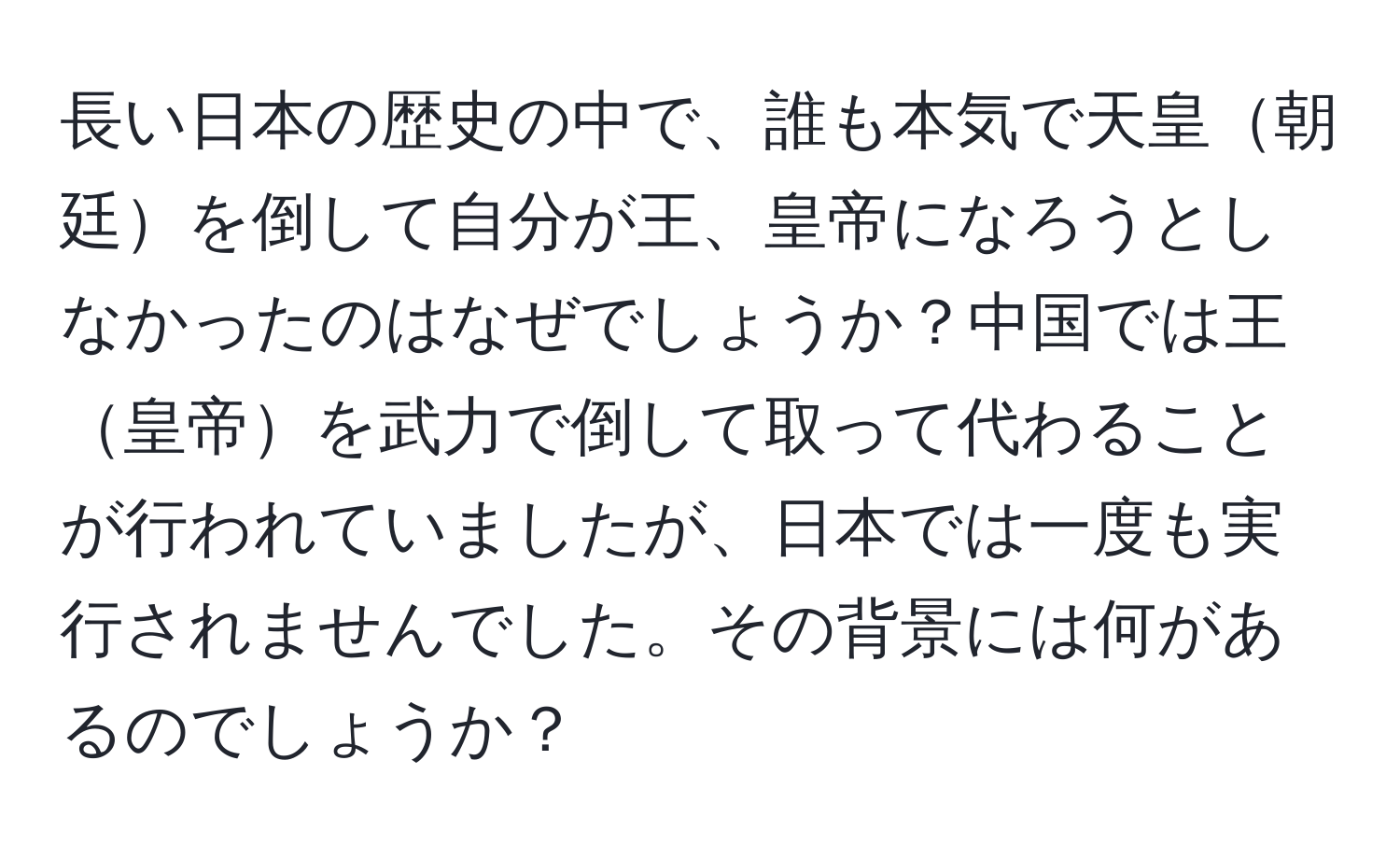 長い日本の歴史の中で、誰も本気で天皇朝廷を倒して自分が王、皇帝になろうとしなかったのはなぜでしょうか？中国では王皇帝を武力で倒して取って代わることが行われていましたが、日本では一度も実行されませんでした。その背景には何があるのでしょうか？