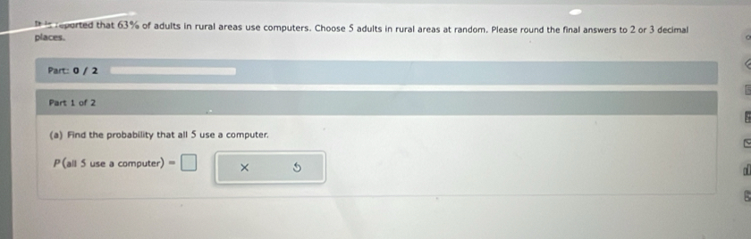 is reported that 63% of adults in rural areas use computers. Choose 5 adults in rural areas at random. Please round the final answers to 2 or 3 decimal 
places. 
Part: 0 / 2 
Part 1 of 2 

(a) Find the probability that all 5 use a computer. 
Is 
P(all 5 use a computer) =□ × 5
o
5