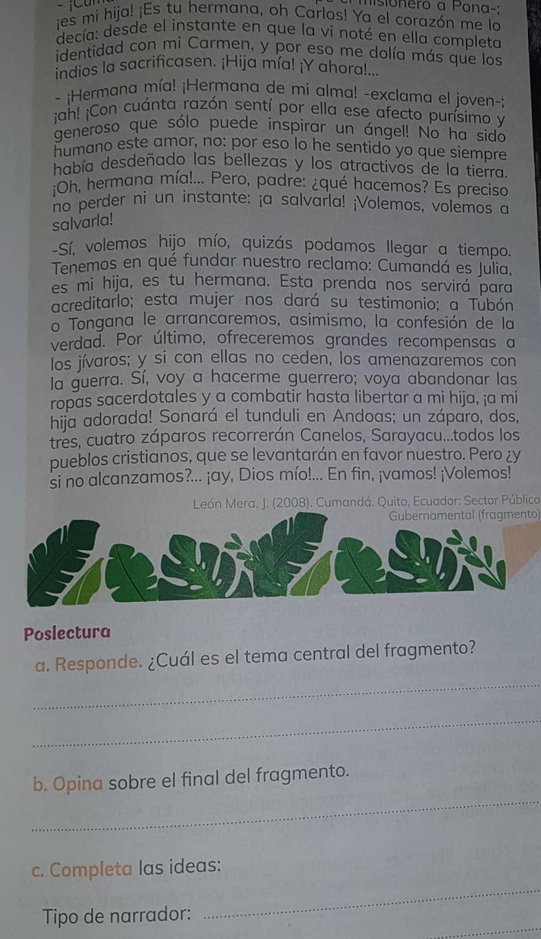 msionero a Pona-:
ies mi hija! ¡Es tu hermana, oh Carlos! Ya el corazón me lo
decía: desde el instante en que la vi noté en ella completa
identidad con mi Carmen, y por eso me dolía más que los
indios la sacrificasen. ¡Hija mía! ¡Y ahora!...
- ¡Hermana mía! ¡Hermana de mi alma! -exclama el joven-;
jah! ¡Con cuánta razón sentí por ella ese afecto purísimo y
generoso que sólo puede inspirar un ángel! No ha sido
humano este amor, no: por eso lo he sentido yo que siempre
había desdeñado las bellezas y los atractivos de la tierra.
¡Oh, hermana mía!... Pero, padre: ¿qué hacemos? Es preciso
no perder ni un instante: ¡a salvarla! ¡Volemos, volemos a
salvarla!
-Sí, volemos hijo mío, quizás podamos llegar a tiempo.
Tenemos en qué fundar nuestro reclamo: Cumandá es Julia,
es mi hija, es tu hermana. Esta prenda nos servirá para
acreditarlo; esta mujer nos dará su testimonio; a Tubón
o Tongana le arrancaremos, asimismo, la confesión de la
verdad. Por último, ofreceremos grandes recompensas a
los jívaros; y si con ellas no ceden, los amenazaremos con
la guerra. Sí, voy a hacerme guerrero; voya abandonar las
ropas sacerdotales y a combatir hasta libertar a mi hija, ¡a mi
hija adorada! Sonará el tunduli en Andoas; un záparo, dos,
tres, cuatro záparos recorrerán Canelos, Sarayacu...todos los
pueblos cristianos, que se levantarán en favor nuestro. Pero ¿y
si no alcanzamos?... ¡ay, Dios mío!... En fin, ¡vamos! ¡Volemos!
León Mera, J. (2008). Cumandá. Quito, Ecuador: Sector Público
Gubernamental (fragmento)
Poslectura
_
a. Responde. ¿Cuál es el tema central del fragmento?
_
_
b. Opina sobre el final del fragmento.
c. Completa las ideas:
_
_
Tipo de narrador: