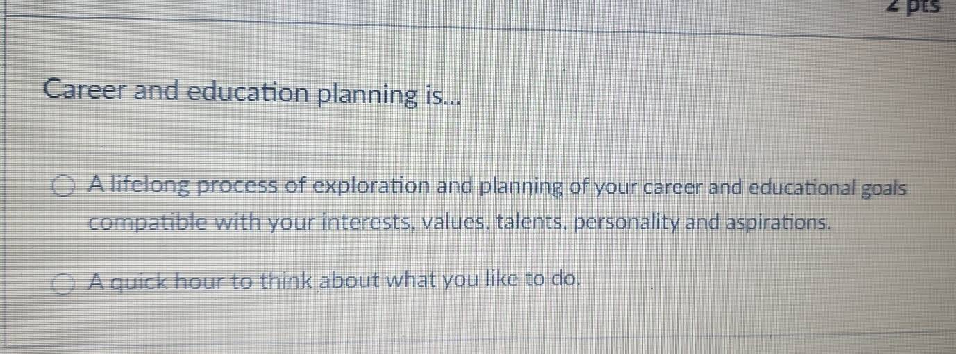 Career and education planning is... 
A lifelong process of exploration and planning of your career and educational goals 
compatible with your interests, values, talents, personality and aspirations. 
A quick hour to think about what you like to do.