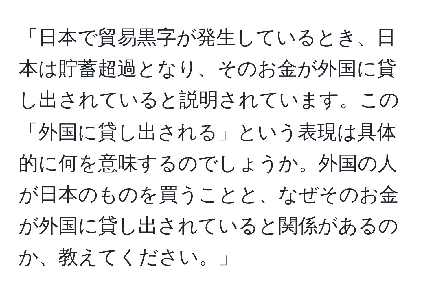 「日本で貿易黒字が発生しているとき、日本は貯蓄超過となり、そのお金が外国に貸し出されていると説明されています。この「外国に貸し出される」という表現は具体的に何を意味するのでしょうか。外国の人が日本のものを買うことと、なぜそのお金が外国に貸し出されていると関係があるのか、教えてください。」