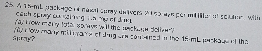 A 15-mL package of nasal spray delivers 20 sprays per milliliter of solution, with 
each spray containing 1.5 mg of drug. 
(a) How many total sprays will the package deliver? 
(b) How many milligrams of drug are contained in the 15-mL package of the 
spray?