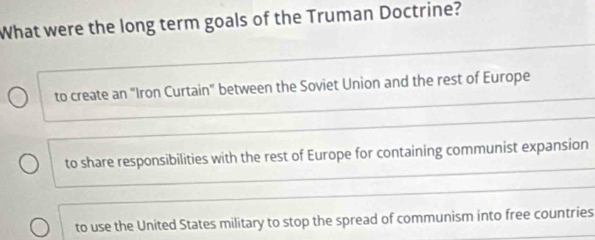 What were the long term goals of the Truman Doctrine?
_
to create an "Iron Curtain" between the Soviet Union and the rest of Europe
_
to share responsibilities with the rest of Europe for containing communist expansion
_
to use the United States military to stop the spread of communism into free countries