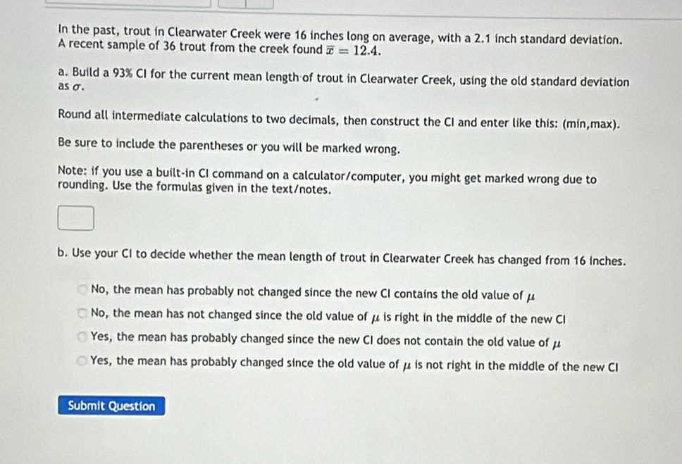 In the past, trout in Clearwater Creek were 16 inches long on average, with a 2.1 inch standard deviation.
A recent sample of 36 trout from the creek found overline x=12.4. 
a. Build a 93% CI for the current mean length of trout in Clearwater Creek, using the old standard deviation
as σ.
Round all intermediate calculations to two decimals, then construct the CI and enter like this: (min,max).
Be sure to include the parentheses or you will be marked wrong.
Note: if you use a built-in CI command on a calculator/computer, you might get marked wrong due to
rounding. Use the formulas given in the text/notes.
b. Use your CI to decide whether the mean length of trout in Clearwater Creek has changed from 16 inches.
No, the mean has probably not changed since the new CI contains the old value of μ
No, the mean has not changed since the old value of μ is right in the middle of the new CI
Yes, the mean has probably changed since the new CI does not contain the old value of μ
Yes, the mean has probably changed since the old value of μ is not right in the middle of the new CI
Submit Question