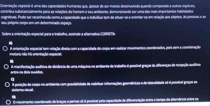 Orientação espacial é uma das capacidades humanas que, apesar de ser menos desenvolvida quando comparada a outras espécies,
contribui substancialmente para as relações do homem e seu ambiente, demonstrando ser uma das mais importantes habilidades
cognitivas. Pode ser reconhecida como a capacidade que o indivíduo tem de situar-se e orientar-se em relação aos objetos, às pessoas e ao
seu próprio corpo em um determinado espaço.
Sobre a orientação espacial para o trabalho, assinale a alternativa CORRETA:
A)
A orientação espacial tem relação direta com a capacidade do corpo em realizar movimentos coordenados, pois sem a coordenação
motora não há orientação espacial.
B)
A manifestação auditiva de distância de uma máquina no ambiente de trabalho é possível graças às diferenças de recepção auditiva
entre os dois ouvidos.
q
A posição do corpo no ambiente com possibilidade de viabilizar informações geométricas e de lateralidade só é possível graças ao
sistema visual.
D)
O movimento coordenado de braços e pernas só é possível pela capacidade de diferenciação entre o tempo de alternância entre os