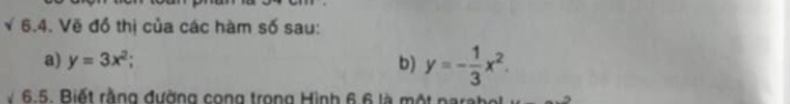 √ 6.4. Vẽ đồ thị của các hàm số sau:
a) y=3x^2; b) y=- 1/3 x^2. 
6.5. Biết rằng đường cong trong Hình 6 6 là một narabol