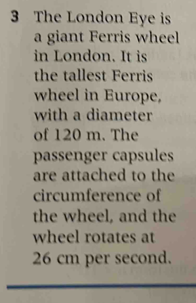 The London Eye is 
a giant Ferris wheel 
in London. It is 
the tallest Ferris 
wheel in Europe, 
with a diameter 
of 120 m. The 
passenger capsules 
are attached to the 
circumference of 
the wheel, and the 
wheel rotates at
26 cm per second.