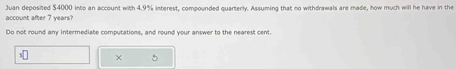 Juan deposited $4000 into an account with 4.9% interest, compounded quarterly. Assuming that no withdrawals are made, how much will he have in the 
account after 7 years? 
Do not round any intermediate computations, and round your answer to the nearest cent. 
×