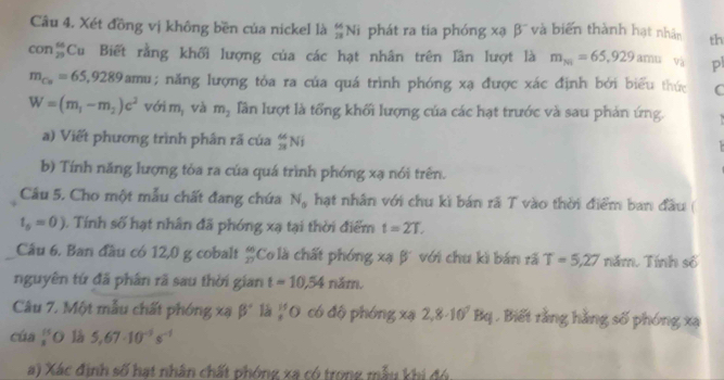 Xét đồng vị không bền của nickel là _(28)^(66)Ni phát ra tia phóng xạ beta^- và biển thành hạt nhân th
con_(29)^(66)Cu Biết rằng khối lượng của các hạt nhân trên lần lượt là m_791=65,929amu và pl
m_Cu=65,9289amu; năng lượng tỏa ra của quá trình phóng xạ được xác định bởi biểu thức C
W=(m_1-m_2)c^2 với m_1 và m_2 lần lượt là tổng khối lượng của các hạt trước và sau phản ứng. 
a) Viết phương trình phần rã của _(23)^(64)Ni

b) Tính năng lượng tòa ra của quá trình phóng xạ nói trên. 
Câu 5. Cho một mẫu chất đang chứa N_0 hạt nhân với chu kì bán rã T vào thời điểm ban đầu (
t_5=0). Tính số hạt nhân đã phóng xạ tại thời điểm t=2T. 
Câu 6. Ban đầu có 12,0 g cobalt  66/27  Co là chất phóng xạ β với chu kì bán rã T=5,27 năm. Tính số 
nguyên tứ đã phân rã sau thời gian t=10,54ndm. 
Câu 7. Một mẫu chất phóng xã beta° 1á _8^((15)O có độ phóng xạ 2,8· 10^7)Bq. Biết rằng hằng số phóng xạ 
cúa  15/3  O là 5,67· 10^(-5)s^(-1)
a) Xác định số hạt nhân chất phóng xạ có trong mẫu khi đó