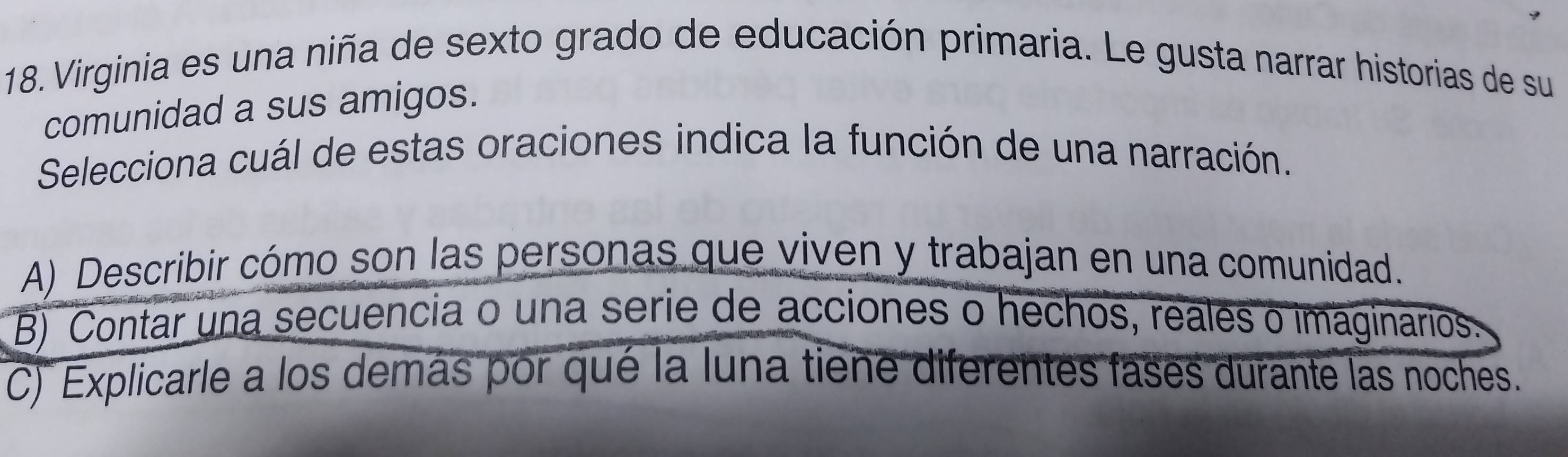 Virginia es una niña de sexto grado de educación primaria. Le gusta narrar historias de su
comunidad a sus amigos.
Selecciona cuál de estas oraciones indica la función de una narración.
A) Describir cómo son las personas que viven y trabajan en una comunidad.
B) Contar una secuencia o una serie de acciones o hechos, reales o imaginarios.
C) Explicarle a los demás por qué la luna tiene diferentes fases durante las noches.