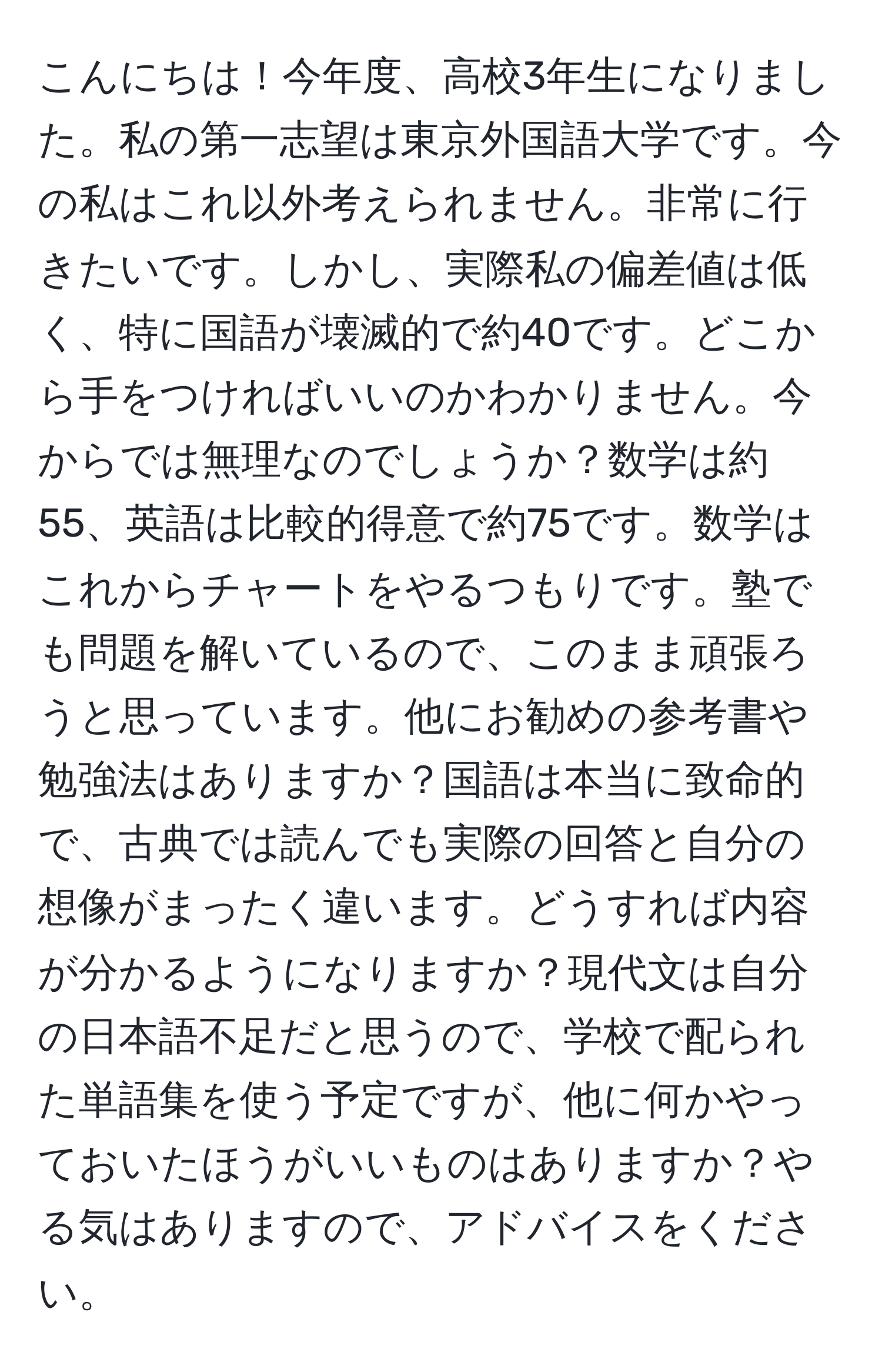 こんにちは！今年度、高校3年生になりました。私の第一志望は東京外国語大学です。今の私はこれ以外考えられません。非常に行きたいです。しかし、実際私の偏差値は低く、特に国語が壊滅的で約40です。どこから手をつければいいのかわかりません。今からでは無理なのでしょうか？数学は約55、英語は比較的得意で約75です。数学はこれからチャートをやるつもりです。塾でも問題を解いているので、このまま頑張ろうと思っています。他にお勧めの参考書や勉強法はありますか？国語は本当に致命的で、古典では読んでも実際の回答と自分の想像がまったく違います。どうすれば内容が分かるようになりますか？現代文は自分の日本語不足だと思うので、学校で配られた単語集を使う予定ですが、他に何かやっておいたほうがいいものはありますか？やる気はありますので、アドバイスをください。