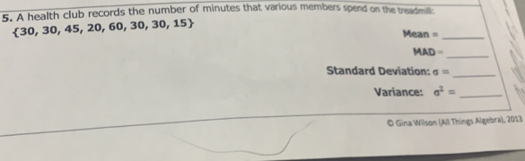 A health club records the number of minutes that various members spend on the treadmill:
 30,30,45,20,60,30,30,15
Mean =_ 
_ 
M AD= 
Standard Deviation: sigma = _ 
Variance: sigma^2= _ 
© Gina Wilson (All Things Algebra), 2013