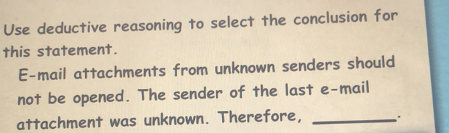 Use deductive reasoning to select the conclusion for 
this statement. 
E-mail attachments from unknown senders should 
not be opened. The sender of the last e-mail 
attachment was unknown. Therefore,_ 
.