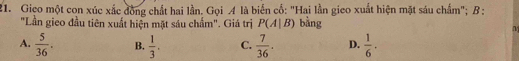 Giço một con xúc xắc đồng chất hai lần. Gọi A là biển cổ: "Hai lần gieo xuất hiện mặt sáu chẩm"; B :
"Lần gieo đầu tiên xuất hiện mặt sáu chấm". Giá trị P(A|B) bằng
M
A.  5/36 . B.  1/3 . C.  7/36 . D.  1/6 .