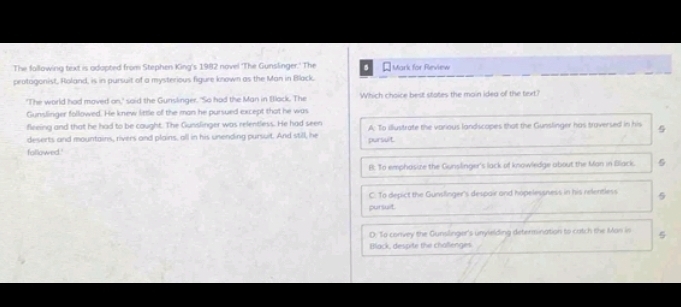 The fallowing text is odopted from Stephen King's 1982 novel ‘The Gunslinger.' The * Mark for Review
protagonist, Roland, is in pursuit of a mysterious figure known as the Man in Black.
'The world had moved on,' said the Gunslinger. "So had the Man in Black. The Which choice best states the main idea of the text?
Gunslinger followed. He knew little of the man he pursued except that he was
flreing and that he had to be caught. The Gunslinger was relentless. He had seen A: To illustrate the various landscopes that the Gunslinger has troversed in his
deserts and mountains, rivers and plains, all in his unending pursuit. And still, he pursuit.
followed.'
B: To emphosize the Gunsilinger's lack of knowledge about the Man in Black.
C. To depict the Gunslinger's despair and hopelessness in his relentless 5
pursuit.
D: To convey the Gunslinger's unyielding determination to catch the Man in
Black, despite the challenges