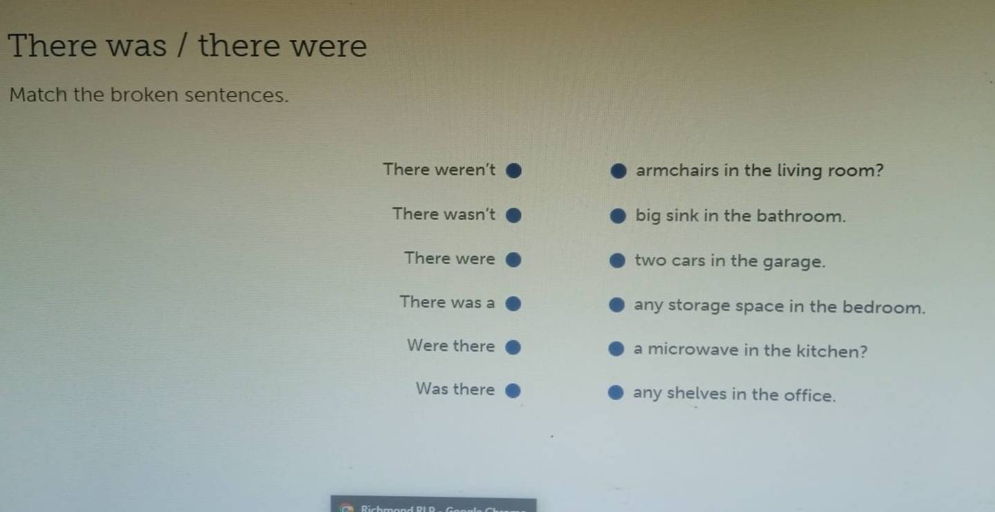 There was / there were
Match the broken sentences.
There weren’t armchairs in the living room?
There wasn’t big sink in the bathroom.
There were two cars in the garage.
There was a any storage space in the bedroom.
Were there a microwave in the kitchen?
Was there any shelves in the office.