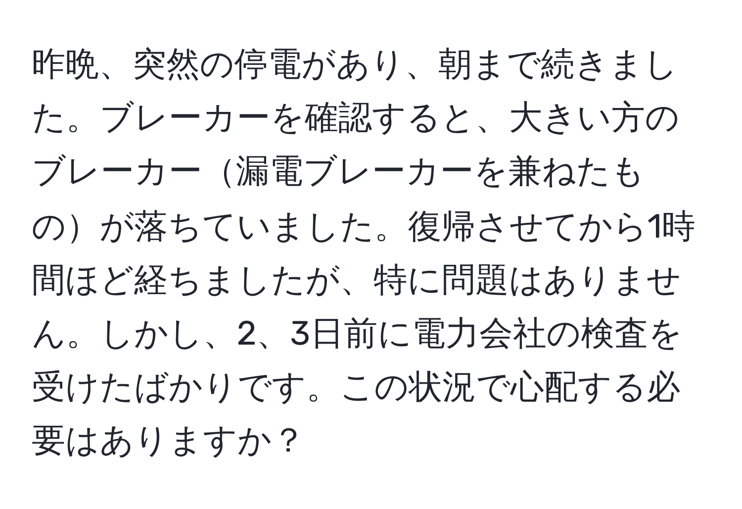 昨晩、突然の停電があり、朝まで続きました。ブレーカーを確認すると、大きい方のブレーカー漏電ブレーカーを兼ねたものが落ちていました。復帰させてから1時間ほど経ちましたが、特に問題はありません。しかし、2、3日前に電力会社の検査を受けたばかりです。この状況で心配する必要はありますか？