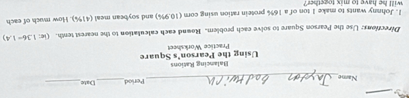 Name_ Period_ Date_ 
Balancing Rations 
Using the Pearson’s Square 
Practice Worksheet 
Directions: Use the Pearson Square to solve each problem. Round each calculation to the nearest tenth. (ie: 1.36=1.4)
1. Johnny wants to make 1 ton of a 16% protein ration using corn (10.9%) and soybean meal (41%). How much of each 
will he have to mix together?