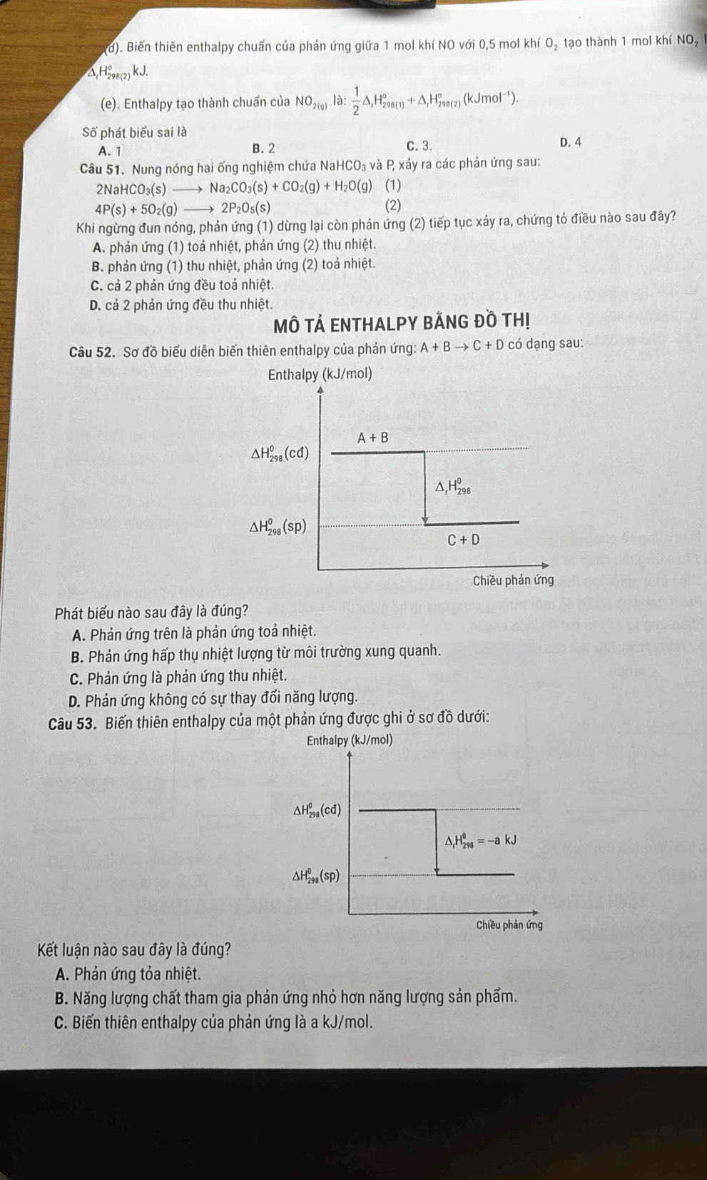 Biến thiên enthalpy chuẩn của phản ứng giữa 1 mol khí NO với 0,5 mol khí O₂ tạo thành 1 mol khí NO_2
△,H₂8(2) kJ.
(e). Enthalpy tạo thành chuẩn của NO_2(g) là:  1/2 △ _fH_(298(1))°+△ _fH_(298(2))°(kJmol^(-1)).
Số phát biểu sai là
A. 1 B. 2 C. 3. D. 4
Câu 51. Nung nóng hai ống nghiệm chứa Nah 4CO_3 và P, xảy ra các phản ứng sau:
2NaHCO_3(s) _  Na_2CO_3(s)+CO_2(g)+H_2O(g)(1)
4P(s)+5O_2(g)to 2P_2O_5(s) (2)
Khi ngừng đun nóng, phản ứng (1) dừng lại còn phản ứng (2) tiếp tục xảy ra, chứng tỏ điều nào sau đây?
A. phản ứng (1) toả nhiệt, phản ứng (2) thu nhiệt.
B. phản ứng (1) thu nhiệt, phản ứng (2) toả nhiệt.
C. cả 2 phản ứng đều toả nhiệt.
D. cả 2 phản ứng đều thu nhiệt.
MÔ TẢ ENTHALPY BÃNG Đồ THị
Câu 52. Sơ đồ biểu diễn biến thiên enthalpy của phản ứng A+Bto C+D có dạng sau:
Enthalpy (kJ/mol)
A+B
△ H_(298)^0(cd)
△ _rH_(298)^0
△ H_(298)^0(sp)
C+D
Chiều phản ứng
Phát biểu nào sau đây là đúng?
A. Phản ứng trên là phản ứng toả nhiệt.
B. Phản ứng hấp thụ nhiệt lượng từ môi trường xung quanh.
C. Phản ứng là phản ứng thu nhiệt.
D. Phản ứng không có sự thay đổi năng lượng.
Câu 53. Biến thiên enthalpy của một phản ứng được ghi ở sơ đồ dưới:
Enthalpy (kJ/mol)
Kết luận nào sau đây là đúng?
A. Phản ứng tỏa nhiệt.
B. Năng lượng chất tham gia phản ứng nhỏ hơn năng lượng sản phẩm.
C. Biến thiên enthalpy của phản ứng là a kJ/mol.