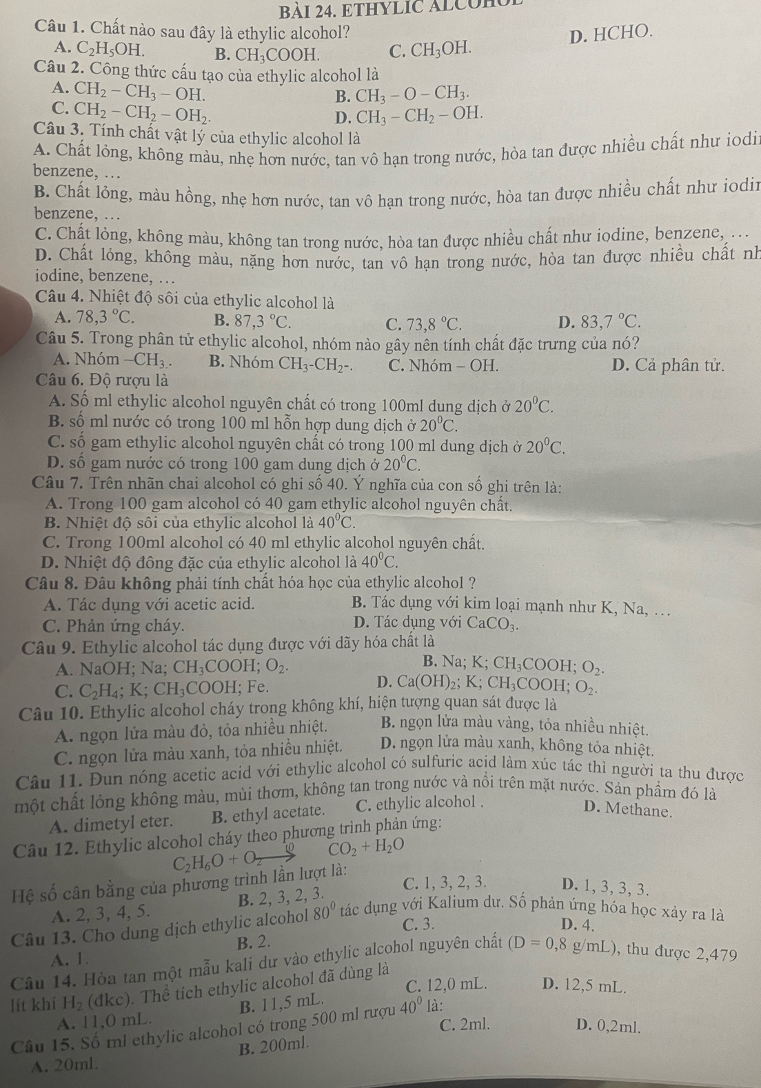 BAI 24. ETHYLIC ALCOH
Câu 1. Chất nào sau đây là ethylic alcohol? D. HCHO.
A. C_2H_5OH. B. CH_3COOH. C. CH_3C H.
Câu 2. Công thức cấu tạo của ethylic alcohol là
A. CH_2-CH_3-OH.
B. CH_3-O-CH_3.
C. CH_2-CH_2-OH_2.
D. CH_3-CH_2-OH.
Câu 3. Tính chất vật lý của ethylic alcohol là
A. Chất lỏng, không màu, nhẹ hơn nước, tan vô hạn trong nước, hòa tan được nhiều chất như iodir
benzene, .
B. Chất lỏng, màu hồng, nhẹ hơn nước, tan vô hạn trong nước, hòa tan được nhiều chất như iodin
benzene, ..
C. Chất lỏng, không màu, không tan trong nước, hòa tan được nhiều chất như iodine, benzene, ...
D. Chất lỏng, không màu, nặng hơn nước, tan vô hạn trong nước, hòa tan được nhiều chất nh
iodine, benzene, …
Câu 4. Nhiệt độ sôi của ethylic alcohol là
A. 78,3°C. B. 87,3°C. C. 73,8°C. D. 83,7°C.
Câu 5. Trong phân tử ethylic alcohol, nhóm nào gây nên tính chất đặc trưng của nó?
A. Nhóm -CH_3. B. Nhóm CH_3-CH_2-. C. Nhóm - OH. D. Cả phân tử.
Câu 6. Độ rượu là
A. Số ml ethylic alcohol nguyên chất có trong 100ml dụng dịch ở 20°C.
B. số ml nước có trong 100 ml hỗn hợp dung dịch ở 20°C.
C. số gam ethylic alcohol nguyên chất có trong 100 ml dung dịch ở 20^0C.
D. số gam nước có trong 100 gam dung dịch ở 20°C.
Câu 7. Trên nhãn chai alcohol có ghi số 40. Ý nghĩa của con số ghi trên là:
A. Trong 100 gam alcohol có 40 gam ethylic alcohol nguyên chất.
B. Nhiệt độ sôi của ethylic alcohol là 40°C.
C. Trong 100ml alcohol có 40 ml ethylic alcohol nguyên chất.
D. Nhiệt độ đông đặc của ethylic alcohol là 40°C.
Câu 8. Đâu không phải tính chất hóa học của ethylic alcohol ?
A. Tác dụng với acetic acid. B. Tác dụng với kim loại mạnh như K, Na, .
C. Phản ứng cháy. D. Tác dụng với CaCO_3.
Câu 9. Ethylic alcohol tác dụng được với dãy hóa chất là
B. Na;
A. NaOH; Na; CH_3COOH;O_2. K;CH_3COOH;O_2.
C. C_2H_4;K;CH_3COOH; Fe
D. Ca(OH)_2;K;CH_3COOH;O_2.
Câu 10. Ethylic alcohol cháy trong không khí, hiện tượng quan sát được là
A. ngọn lửa màu đỏ, tỏa nhiều nhiệt.  B. ngọn lửa màu vàng, tỏa nhiều nhiệt.
C. ngọn lửa màu xanh, tỏa nhiều nhiệt. D. ngọn lửa màu xanh, không tỏa nhiệt.
Câu 11. Đun nóng acetic acid với ethylic alcohol có sulfuric acid làm xúc tác thì người ta thu được
một chất lỏng không màu, mùi thơm, không tan trong nước và nổi trên mặt nước. Sản phẩm đó là
A. dimetyl eter. B. ethyl acetate. C. ethylic alcohol .
D. Methane.
Câu 12. Ethylic alcohol cháy theo phương trình phản ứng:
C_2H_6O+O_2to CO_2+H_2O
C. 1, 3, 2, 3.
Hệ số cân bằng của phương trình lần lượt là:
A. 2, 3, 4, 5. B. 2, 3, 2, 3.
D. 1, 3, 3, 3.
Câu 13. Cho dung dịch ethylic alcohol 80° tác dụng với Kalium dư. Số phản ứng hóa học xảy ra là
C. 3. D. 4.
B. 2.
Câu 14. Hòa tan một mẫu kali dư vào ethylic alcohol nguyên chất A. 1.
(D=0,8g/mL) , thu được 2,479
C. 12,0 mL. D. 12,5 mL.
lít khí H_2(dkc) T hat a ề tích ethylic alcohol đã dùng là
A. 11,0 mL. B. 11,5 mL.
C. 2ml. D. 0,2ml.
Câu 15. Số ml ethylic alcohol có trong 500 ml rượu 40° là:
B. 200ml.
A. 20ml.