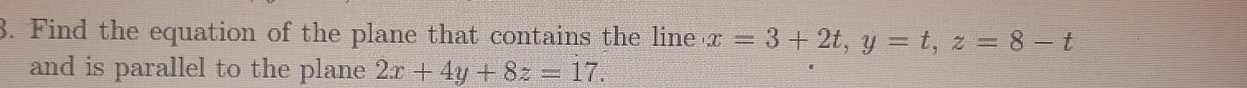 Find the equation of the plane that contains the line x=3+2t, y=t, z=8-t
and is parallel to the plane 2x+4y+8z=17.