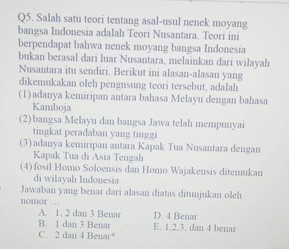 Salah satu teori tentang asal-usul nenek moyang
bangsa Indonesia adalah Teori Nusantara. Teori ini
berpendapat bahwa nenek moyang bangsa Indonesia
bukan berasal dari luar Nusantara, melainkan dari wilayah
Nusantara itu sendiri. Berikut ini alasan-alasan yang
dikemukakan oleh pengusung teori tersebut, adalah
(1)adanya kemiripan antara bahasa Melayu dengan bahasa
Kamboja
(2)bangsa Melayu dan bangsa Jawa telah mempunyai
tingkat peradaban yang tinggi
(3) adanya kemiripan antara Kapak Tua Nusantara dengan
Kapak Tua di Asia Tengah
(4)fosil Homo Soloensis dan Homo Wajakensis ditemukan
di wilayah Indonesia
Jawaban yang benar dari alasan diatas ditunjukan oleh
nomor .
A. 1. 2 dan 3 Benar D. 4 Benar
B. 1 dan 3 Benar E. 1.2. 3. dan 4 benar
C. 2 dan 4 Benar*