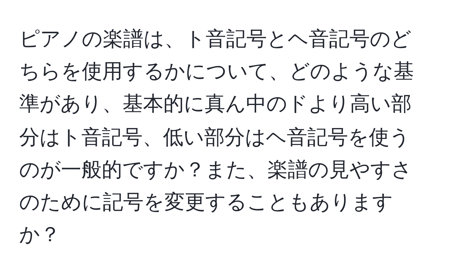 ピアノの楽譜は、ト音記号とヘ音記号のどちらを使用するかについて、どのような基準があり、基本的に真ん中のドより高い部分はト音記号、低い部分はヘ音記号を使うのが一般的ですか？また、楽譜の見やすさのために記号を変更することもありますか？