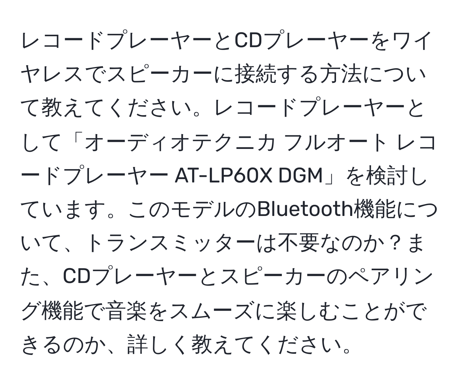 レコードプレーヤーとCDプレーヤーをワイヤレスでスピーカーに接続する方法について教えてください。レコードプレーヤーとして「オーディオテクニカ フルオート レコードプレーヤー AT-LP60X DGM」を検討しています。このモデルのBluetooth機能について、トランスミッターは不要なのか？また、CDプレーヤーとスピーカーのペアリング機能で音楽をスムーズに楽しむことができるのか、詳しく教えてください。