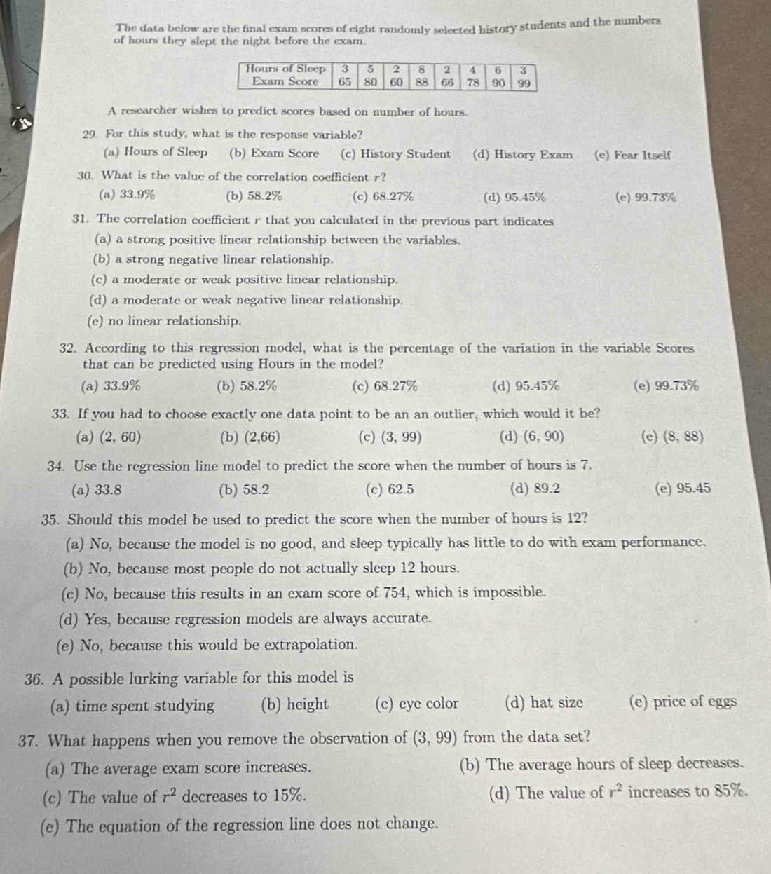 The data below are the final exam scores of eight randomly selected history students and the numbers
of hours they slept the night before the exam.
A researcher wishes to predict scores based on number of hours.
29. For this study, what is the response variable?
(a) Hours of Sleep (b) Exam Score (c) History Student (d) History Exam (e) Fear Itself
30. What is the value of the correlation coefficient r?
(a) 33.9% (b) 58.2% (c) 68.27% (d) 95.45% (e) 99.73%
31. The correlation coefficient r that you calculated in the previous part indicates
(a) a strong positive linear relationship between the variables.
(b) a strong negative linear relationship.
(c) a moderate or weak positive linear relationship.
(d) a moderate or weak negative linear relationship.
(e) no linear relationship.
32. According to this regression model, what is the percentage of the variation in the variable Scores
that can be predicted using Hours in the model?
(a) 33.9% (b) 58.2% (c) 68.27% (d) 95.45% (e) 99.73%
33. If you had to choose exactly one data point to be an an outlier, which would it be?
(a) (2,60) (b) (2,66) (c) (3,99) (d) (6,90) (e) (8,88)
34. Use the regression line model to predict the score when the number of hours is 7.
(a) 33.8 (b) 58.2 (c) 62.5 (d) 89.2 (e) 95.45
35. Should this model be used to predict the score when the number of hours is 12?
(a) No, because the model is no good, and sleep typically has little to do with exam performance.
(b) No, because most people do not actually sleep 12 hours.
(c) No, because this results in an exam score of 754, which is impossible.
(d) Yes, because regression models are always accurate.
(e) No, because this would be extrapolation.
36. A possible lurking variable for this model is
(a) time spent studying (b) height (c) eye color (d) hat size (e) price of eggs
37. What happens when you remove the observation of (3,99) from the data set?
(a) The average exam score increases. (b) The average hours of sleep decreases.
(c) The value of r^2 decreases to 15%. (d) The value of r^2 increases to 85%.
(e) The equation of the regression line does not change.