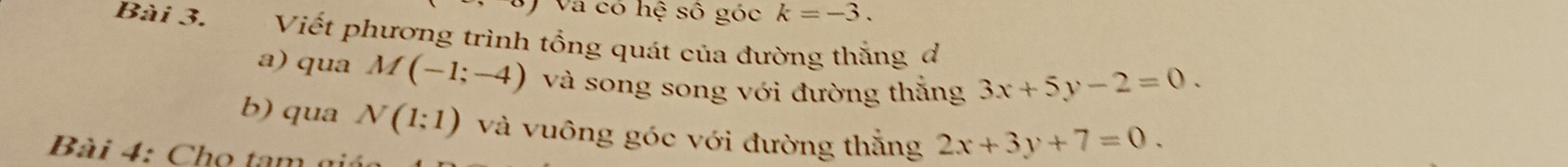 Và có hệ số góc k=-3. 
Bài 3. Viết phương trình tổng quát của đường thắng đ 
a) qua M(-1;-4) và song song với đường thắng 3x+5y-2=0. 
b) qua N(1;1) và vuông góc với đường thắng 2x+3y+7=0. 
Bài 4: Cho tam n