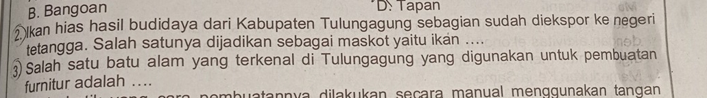 B. Bangoan
D: Tapan
② lkan hias hasil budidaya dari Kabupaten Tulungagung sebagian sudah diekspor ke negeri
tetangga. Salah satunya dijadikan sebagai maskot yaitu ikan ....
Salah satu batu alam yang terkenal di Tulungagung yang digunakan untuk pembuatan
furnitur adalah ....
uatannya dilakukan seçara manual menqqunakan tangan