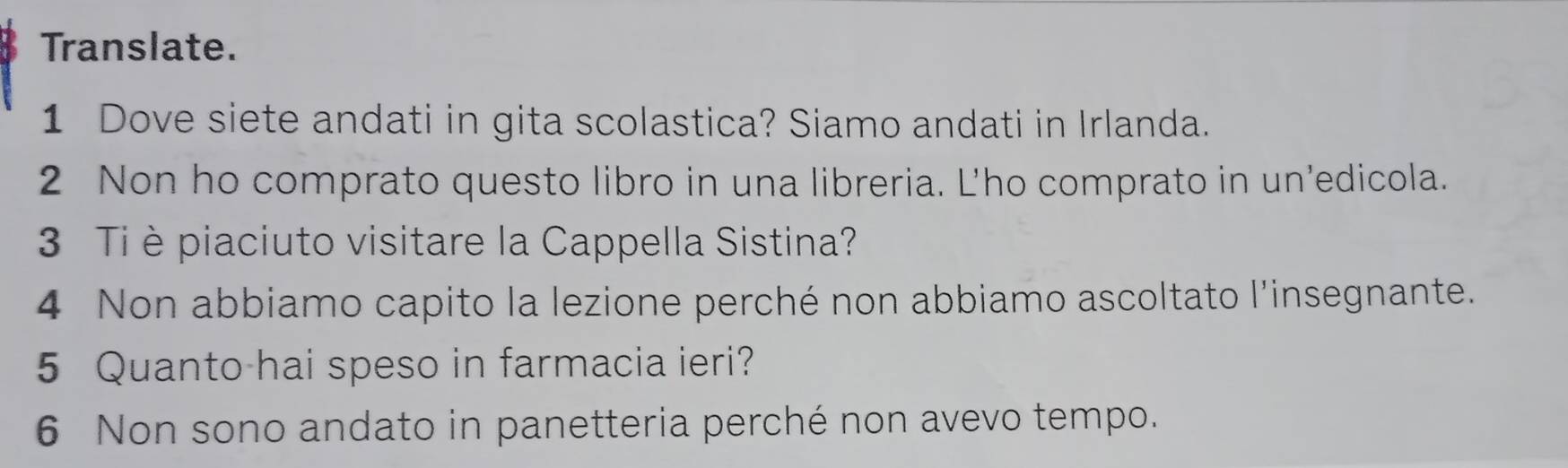 Translate. 
1 Dove siete andati in gita scolastica? Siamo andati in Irlanda. 
2 Non ho comprato questo libro in una libreria. L'ho comprato in un'edicola. 
3 Ti è piaciuto visitare la Cappella Sistina? 
4 Non abbiamo capito la lezione perché non abbiamo ascoltato l'insegnante. 
5 Quanto hai speso in farmacia ieri? 
6 Non sono andato in panetteria perché non avevo tempo.