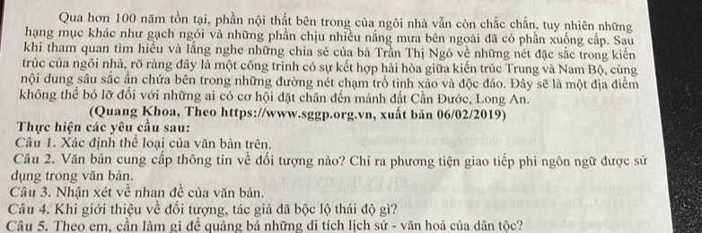 Qua hơn 100 năm tồn tại, phần nội thất bên trong của ngôi nhà vẫn còn chắc chấn, tuy nhiên những 
hạng mục khác như gạch ngói và những phần chịu nhiều nắng mưa bên ngoài đã có phần xuống cấp. Sau 
khi tham quan tìm hiều và lắng nghe những chia sẻ của bà Trần Thị Ngỏ về những nét đặc sắc trong kiến 
trúc của ngôi nhà, rõ ràng đây là một công trình có sự kết hợp hài hòa giữa kiến trúc Trung và Nam Bộ, cùng 
nội dung sâu sắc ần chứa bên trong những đường nét chạm trồ tinh xảo và độc đáo. Đây sẽ là một địa điểm 
không thể bỏ lỡ đối với những ai có cơ hội đặt chân đến mảnh đất Cần Đước, Long An. 
(Quang Khoa, Theo https://www.sggp.org.vn, xuất bản 06/02/2019) 
Thực hiện các yêu cầu sau: 
Câu 1. Xác định thể loại của văn bản trên. 
Câu 2. Văn bản cung cấp thông tin về đối tượng nào? Chỉ ra phương tiện giao tiếp phi ngôn ngữ được sử 
dụng trong văn bản. 
Câu 3. Nhận xét về nhan đề của văn bản. 
Câu 4. Khi giới thiệu về đối tượng, tác giả đã bộc lộ thái độ gì? 
Câu 5. Theo em, cần làm gì đề quảng bá những di tích lịch sử - văn hoá của dân tộc?