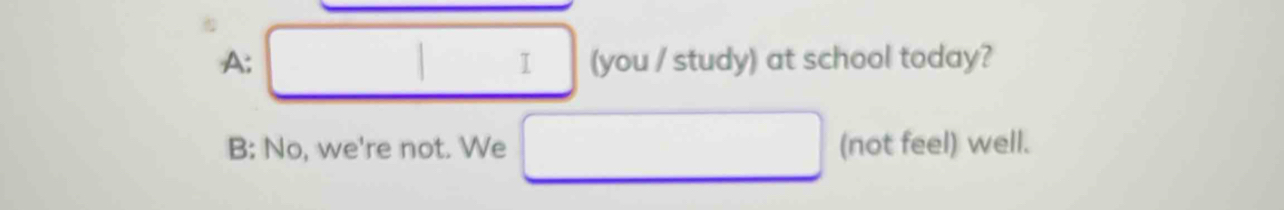 A: (you / study) at school today?
I
B: No, we're not. We (not feel) well.