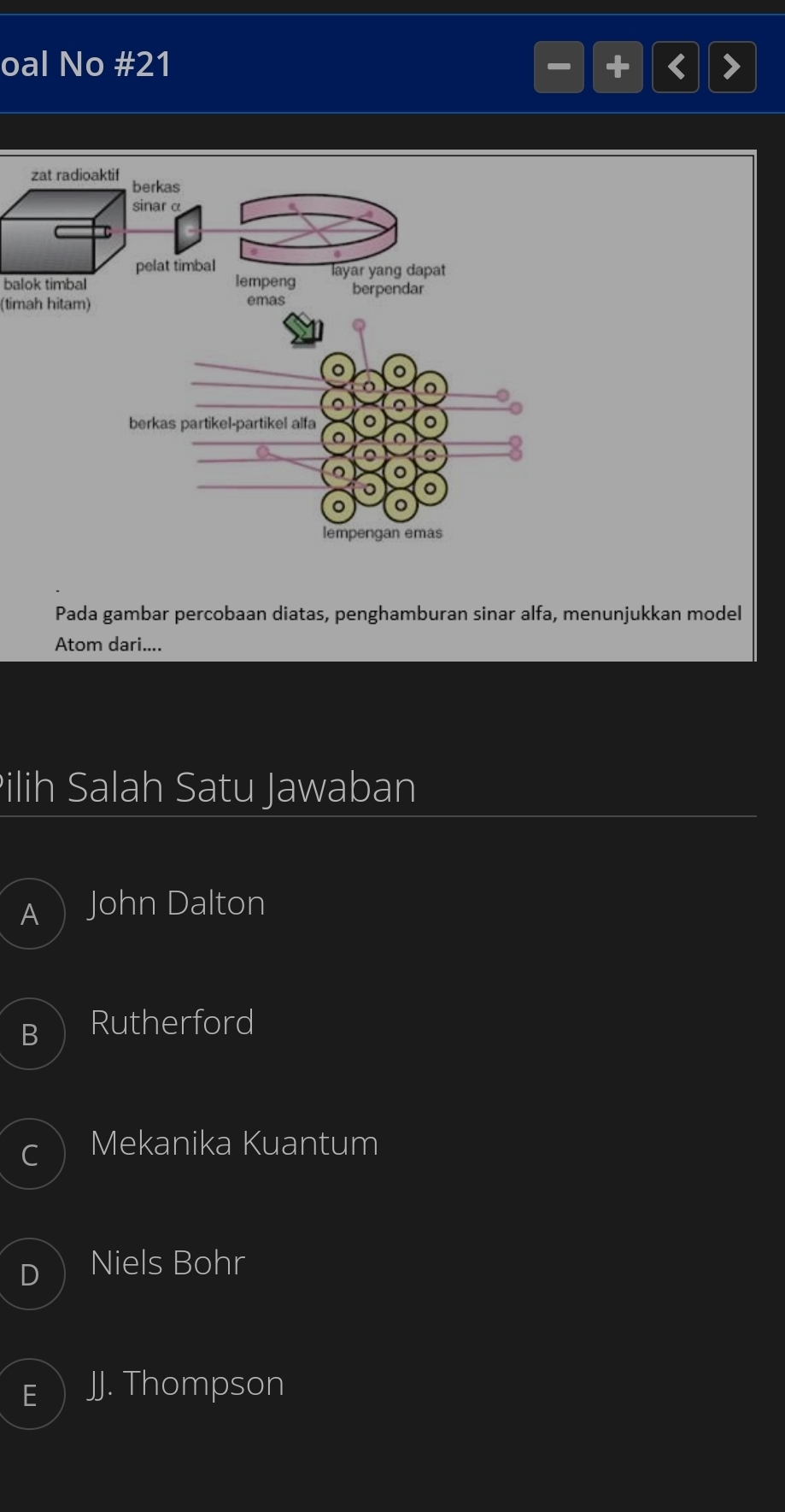 oal No #21 <
zat radioaktif berkas
sinarα
pelat timbal
balok timbal lempeng layar yang dapat
(timah hitam) emas berpendar
。 。
o 。
。 。
berkas partikel-partikel alfa 。 。
。
a 。
。
。 。
lempengan emas
Pada gambar percobaan diatas, penghamburan sinar alfa, menunjukkan model
Atom dari....
Pilih Salah Satu Jawaban
 John Dalton
Rutherford
Mekanika Kuantum
Niels Bohr
JJ. Thompson