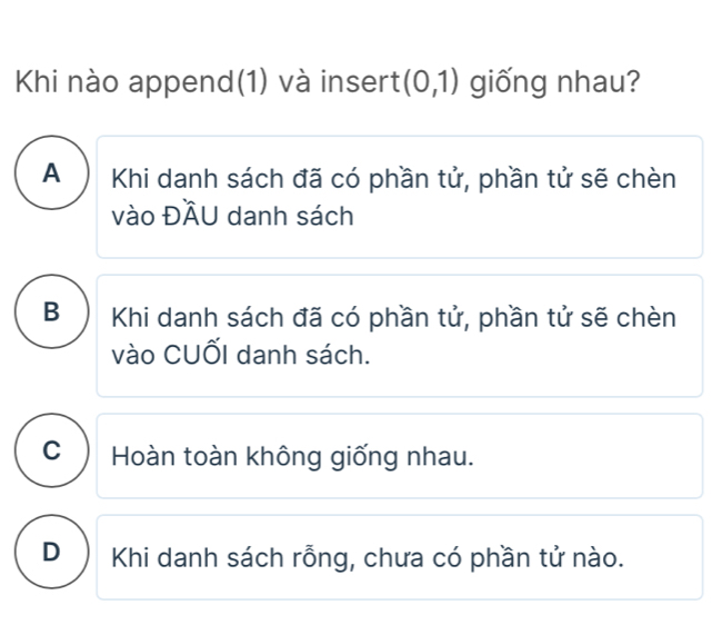 Khi nào append(1) và insert (0,1) giống nhau?
A Khi danh sách đã có phần tử, phần tử sẽ chèn
vào ĐÄU danh sách
B Khi danh sách đã có phần tử, phần tử sẽ chèn
vào CUốI danh sách.
C ) Hoàn toàn không giống nhau.
D ) Khi danh sách rỗng, chưa có phần tử nào.