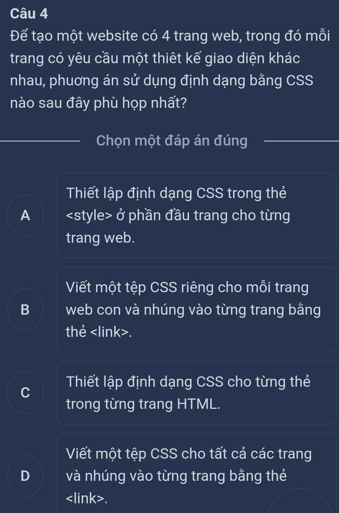 Để tạo một website có 4 trang web, trong đó mỗi
trang có yêu cầu một thiết kế giao diện khác
nhau, phuơng án sử dụng định dạng bằng CSS
nào sau đây phù họp nhất?
Chọn một đáp án đúng
Thiết lập định dạng CSS trong thẻ
A ở phần đầu trang cho từng
trang web.
Viết một tệp CSS riêng cho mỗi trang
B web con và nhúng vào từng trang bằng
thẻ.
Thiết lập định dạng CSS cho từng thẻ
C
trong từng trang HTML.
Viết một tệp CSS cho tất cả các trang
D và nhúng vào từng trang bằng thẻ.