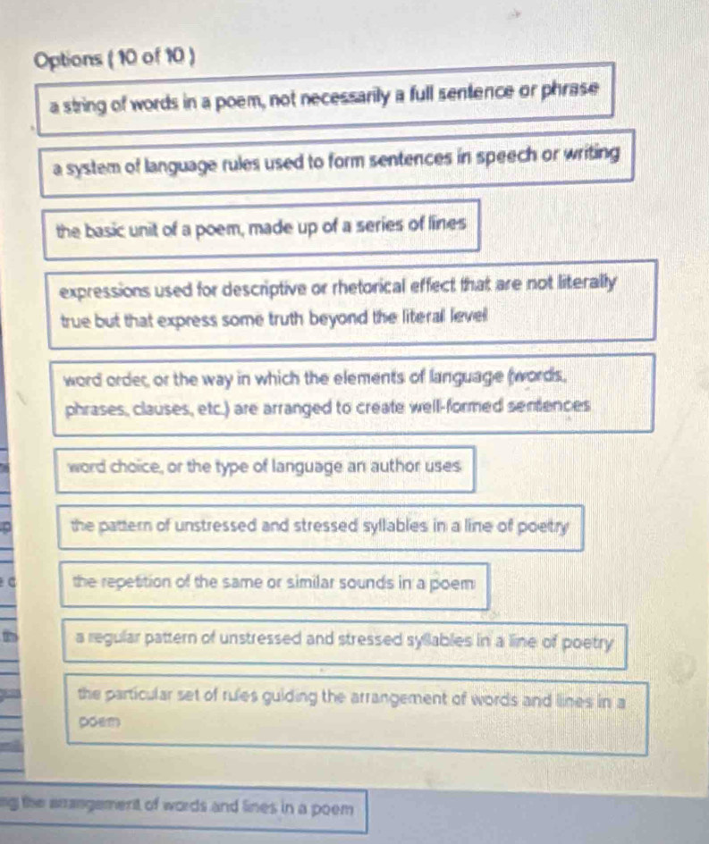 Options ( 10 of 10 )
a string of words in a poem, not necessarily a full sentence or phrase
a system of language rules used to form sentences in speech or writing
the basic unit of a poem, made up of a series of lines
expressions used for descriptive or rhetorical effect that are not literally
true but that express some truth beyond the literal level
word order, or the way in which the elements of language (words,
phrases, clauses, etc.) are arranged to create well-formed sentences
word choice, or the type of language an author uses
the pattern of unstressed and stressed syllables in a line of poetry
the repetition of the same or similar sounds in a poem
a regular pattern of unstressed and stressed syllables in a line of poetry
the particular set of rules guiding the arrangement of words and lines in a
poem
ng the arrangement of words and lines in a poem .