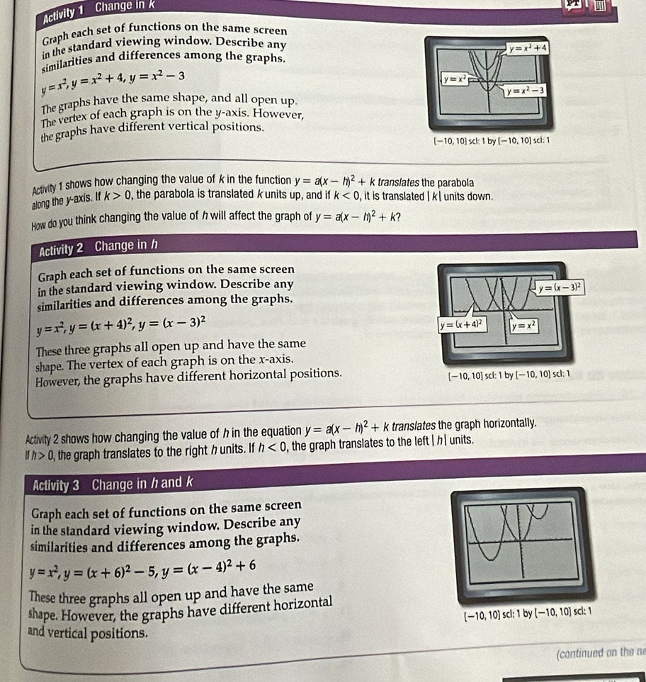 Activity 1 Change in k
Graph each set of functions on the same screen
in the standard viewing window. Describe any
similarities and differences among the graphs. y=x^2+4
y=x^2,y=x^2+4,y=x^2-3
y=x^2
y=x^2-3
The graphs have the same shape, and all open up.
The vertex of each graph is on the y-axis. However,
the graphs have different vertical positions.
[-10,10] scl: 1by[-10,10] scl: 1
Activity 1 shows how changing the value of k in the function y=a(x-h)^2+k translates the parabola
along the y-axis. If k>0 , the parabola is translated k units up, and if k<0</tex> , it is translated beginvmatrix kendvmatrix units down.
How do you think changing the value of h will affect the graph of y=a(x-h)^2+k ?
Activity 2 Change in /
Graph each set of functions on the same screen
in the standard viewing window. Describe any
similarities and differences among the graphs.
y=x^2,y=(x+4)^2,y=(x-3)^2
These three graphs all open up and have the same
shape. The vertex of each graph is on the x-axis.
However, the graphs have different horizontal positions. 
Activity 2 shows how changing the value of h in the equation y=a(x-h)^2+k translates the graph horizontally.
Ifh>0 the graph translates to the right h units. If h<0</tex> , the graph translates to the left P units.
Activity 3 Change in ½and k
Graph each set of functions on the same screen
in the standard viewing window. Describe any
similarities and differences among the graphs.
y=x^2,y=(x+6)^2-5,y=(x-4)^2+6
These three graphs all open up and have the same
shape. However, the graphs have different horizontal
[-10,10] scl: 1 by [-10,10] scl: 1
and vertical positions.
(continued on the n