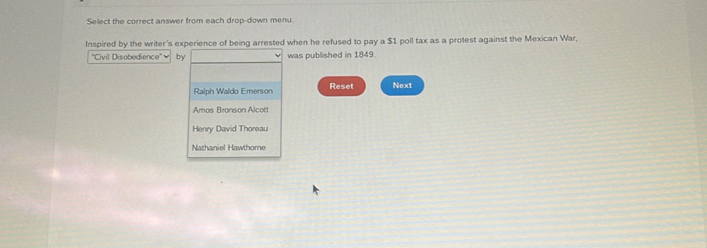 Select the correct answer from each drop-down menu. 
Inspired by the writer's experience of being arrested when he refused to pay a $1 poll tax as a protest against the Mexican War, 
'Civil Disobedience - bwas published in 1849. 
Reset Next