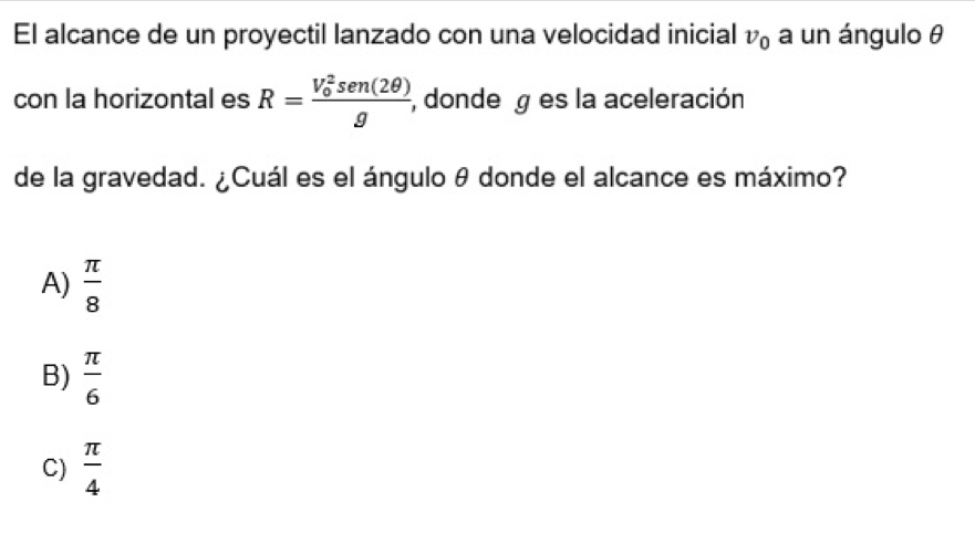 El alcance de un proyectil lanzado con una velocidad inicial v_0 a un ángulo θ
con la horizontal es R=frac (V_0)^2sen (2θ )g , donde es la aceleración
de la gravedad. ¿Cuál es el ángulo θ donde el alcance es máximo?
A)  π /8 
B)  π /6 
C)  π /4 