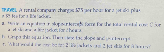 TRAVEL A rental company charges $75 per hour for a jet ski plus 
a $5 fee for a life jacket. 
a. Write an equation in slope-intercept form for the total rental cost C for 
a jet ski and a life jacket for t hours. 
b. Graph this equation. Then state the slope and y-intercept. 
c. What would the cost be for 2 life jackets and 2 jet skis for 8 hours?