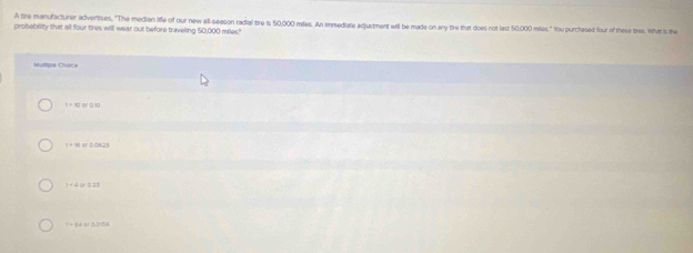 A tire manufacturer advertises, "The median liffe of our new all-season radial tire is 50,000 miles. An immediate adjustment will be made on any tie that does not last 50,000 miles." You purchased four of these tres. What is the
probability that all four tres will wear out before traveling 50,000 miles?
1 = 10 a 9 10
1 =1 or 0.0825
1+ 4 01 0.25
= = 1é or 0:0156