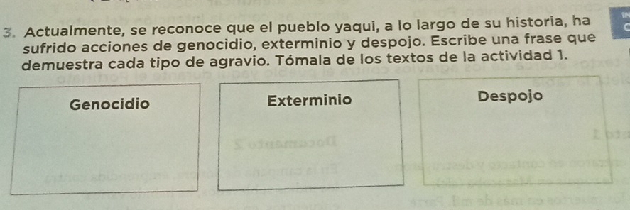 Actualmente, se reconoce que el pueblo yaqui, a lo largo de su historia, ha IN
C
sufrido acciones de genocidio, exterminio y despojo. Escribe una frase que
demuestra cada tipo de agravio. Tómala de los textos de la actividad 1.
Genocidio Exterminio Despojo