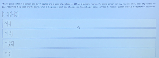 At a vegetable stand, a person can buy 4 apples and 2 bags of potatoes for $10. At a farmer's market, the same person can buy 4 apples and 3 bags of potatoes for
$12. Assuming the prices are the same, what is the price of each bag of apples and each bag of potatoes? Use the matrix equation to solve the system of equations.
beginbmatrix 4&2 4&3endbmatrix beginbmatrix a pendbmatrix -beginbmatrix 10 12endbmatrix
beginbmatrix 1 2endbmatrix
beginbmatrix 1&5 2endbmatrix
beginbmatrix 1&67 1&71endbmatrix
beginbmatrix 8 6endbmatrix