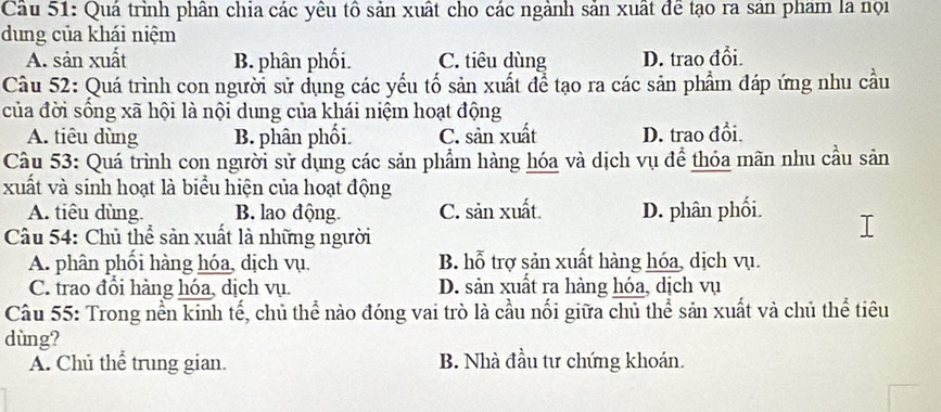 Cầu 51: Quá trình phân chia các yêu tô sản xuất cho các ngành sản xuất đề tạo ra sản pham la nọi
dung của khái niệm
A. sản xuất B. phân phối. C. tiêu dùng D. trao đổi.
Câu 52: Quá trình con người sử dụng các yếu tố sản xuất để tạo ra các sản phẩm đáp ứng nhu cầu
của đời sống xã hội là nội dung của khái niệm hoạt động
A. tiêu dùng B. phân phối. C. sản xuất D. trao đồi.
Câu 53: Quá trình con người sử dụng các sản phẩm hàng hóa và dịch vụ để thỏa mãn nhu cầu sản
xuất và sinh hoạt là biểu hiện của hoạt động
A. tiêu dùng. B. lao động. C. sản xuất. D. phân phối.
Câu 54: Chủ thể sản xuất là những người
A. phân phối hàng hóa, dịch vụ, B. hỗ trợ sản xuất hàng hóa, dịch vụ.
C. trao đổi hàng hóa, dịch vụ. D. sản xuất ra hàng hóa, dịch vụ
Câu 55: Trong nền kinh tế, chủ thể nào đóng vai trò là cầu nối giữa chủ thể sản xuất và chủ thể tiêu
dùng?
A. Chủ thể trung gian. B. Nhà đầu tư chứng khoán.