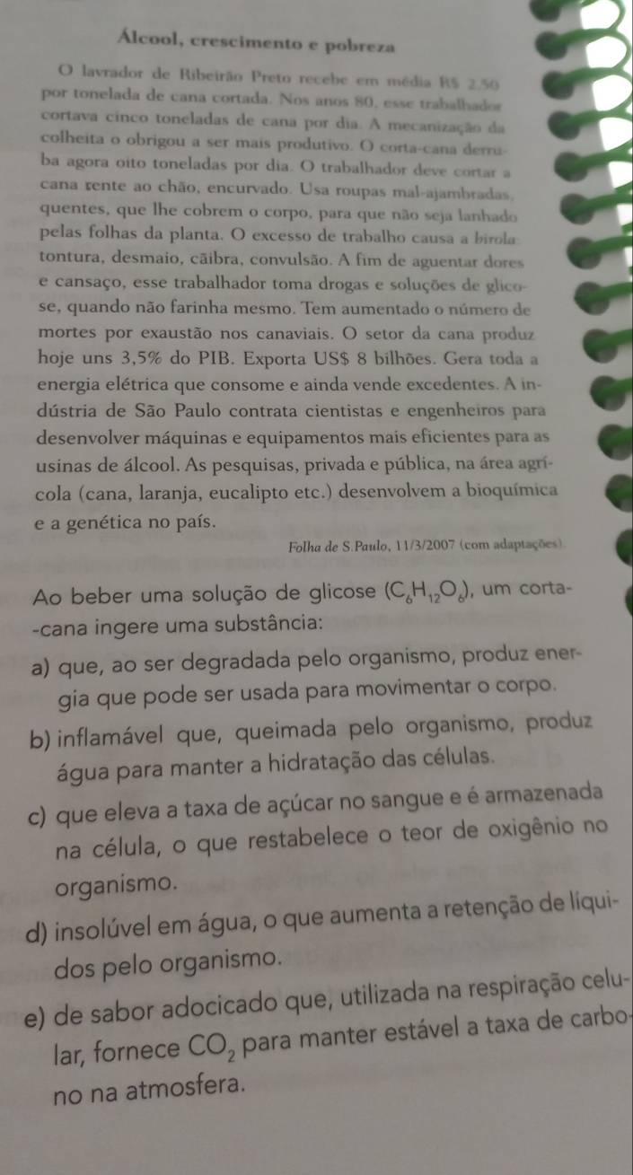 Álcool, crescimento e pobreza
O lavrador de Ribeirão Preto recebe em média R$ 2,50
por tonelada de cana cortada. Nos anos 80, esse trabalhador
cortava cinco toneladas de cana por dia. A mecanização da
colheita o obrigou a ser mais produtivo. O corta-cana derru-
ba agora oito toneladas por dia. O trabalhador deve cortar a
cana rente ao chão, encurvado. Usa roupas mal-ajambradas,
quentes, que lhe cobrem o corpo, para que não seja lanhado
pelas folhas da planta. O excesso de trabalho causa a birola
tontura, desmaio, cãibra, convulsão. A fim de aguentar dores
e cansaço, esse trabalhador toma drogas e soluções de glico-
se, quando não farinha mesmo. Tem aumentado o número de
mortes por exaustão nos canaviais. O setor da cana produz
hoje uns 3,5% do PIB. Exporta US$ 8 bilhões. Gera toda a
energia elétrica que consome e ainda vende excedentes. A in-
dústria de São Paulo contrata cientistas e engenheiros para
desenvolver máquinas e equipamentos mais eficientes para as
usinas de álcool. As pesquisas, privada e pública, na área agrí-
cola (cana, laranja, eucalipto etc.) desenvolvem a bioquímica
e a genética no país.
Folha de S.Paulo, 11/3/2007 (com adaptações).
Ao beber uma solução de glicose (C_6H_12O_6) , um corta-
-cana ingere uma substância:
a) que, ao ser degradada pelo organismo, produz ener-
gia que pode ser usada para movimentar o corpo.
b) inflamável que, queimada pelo organismo, produz
água para manter a hidratação das células.
c) que eleva a taxa de açúcar no sangue e é armazenada
na célula, o que restabelece o teor de oxigênio no
organismo.
d) insolúvel em água, o que aumenta a retenção de líqui-
dos pelo organismo.
e) de sabor adocicado que, utilizada na respiração celu-
lar, fornece CO_2 para manter estável a taxa de carbo
no na atmosfera.