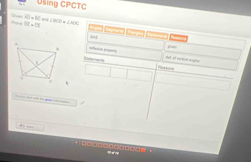 byn Using CPCTC 
Given: overline AD≌ overline BC and ∠ BCD=∠ ADC
Prove: overline DE=overline CE Reasons 
Angles Segments Triangles Statement 
SAS 
given 
reflexive property 
def, of vertical angles 
Statements 
Reasons 
Always start with the given Information. 
intro 
12 of 12